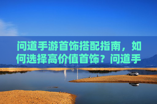 问道手游首饰搭配指南,如何选择高价值首饰?问道手游首饰搭配指南,如何选择高价值首饰?