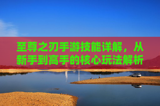 至尊之刃手游技能详解,从新手到高手的核心玩法解析