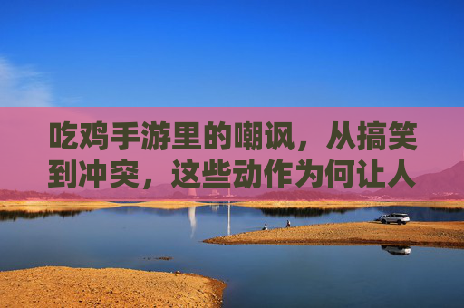 吃鸡手游里的嘲讽,从搞笑到冲突,这些动作为何让人又爱又恨?吃鸡手游里的嘲讽,从搞笑到冲突,这些动作为何让人又爱又恨?