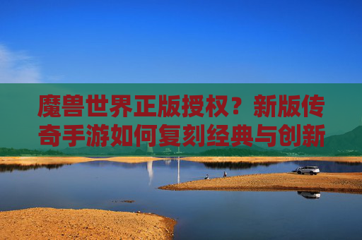 魔兽世界正版授权?新版传奇手游如何复刻经典与创新的平衡?正版授权下的经典复刻与创新平衡,新版传奇手游如何传承与突破