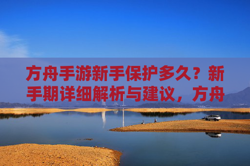 方舟手游新手保护多久?新手期详细解析与建议,方舟手游新手保护多久?新手期详细解析与建议