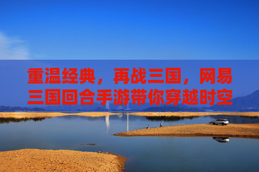重温经典，再战三国，网易三国回合手游带你穿越时空，重温热血篇章，网易三国回合手游，重温经典，再战三国热血篇章