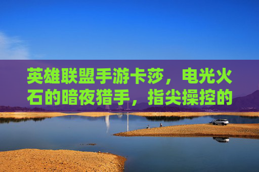 英雄联盟手游卡莎,电光火石的暗夜猎手,指尖操控的致命魅影——从暗夜到荣耀的致命诱惑,英雄联盟手游卡莎,电光火石的暗夜猎手,指尖操控的致命魅影——从暗夜到荣耀的致命诱惑
