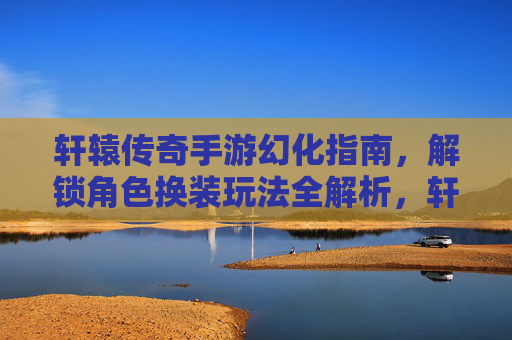 轩辕传奇手游幻化指南，解锁角色换装玩法全解析，轩辕传奇手游幻化指南，解锁角色换装玩法全解析
