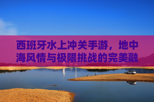 西班牙水上冲关手游,地中海风情与极限挑战的完美融合,西班牙水上冲关手游,地中海风情与极限挑战的完美融合
