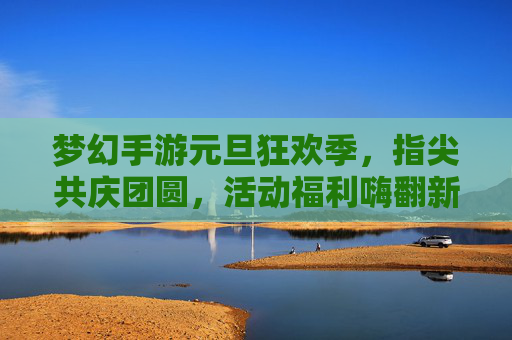 梦幻手游元旦狂欢季,指尖共庆团圆,活动福利嗨翻新的一年
