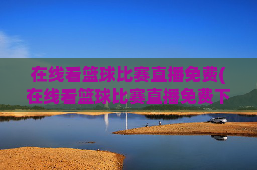 在线看篮球比赛直播免费(在线看篮球比赛直播免费下载)在线看篮球比赛直播免费，如何免费下载观看篮球比赛直播