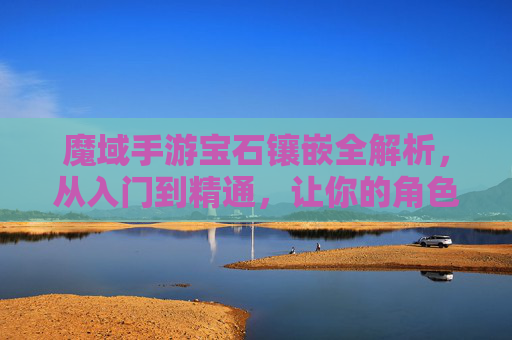 魔域手游宝石镶嵌全解析,从入门到精通,让你的角色战力爆表!