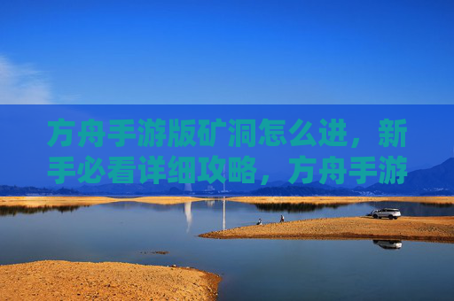 方舟手游版矿洞怎么进，新手必看详细攻略，方舟手游版矿洞怎么进，新手必看详细攻略
