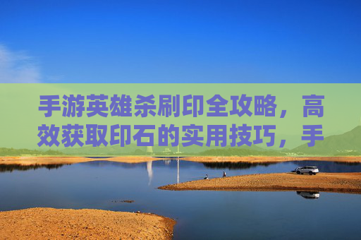 手游英雄杀刷印全攻略,高效获取印石的实用技巧,手游英雄杀刷印全攻略,高效获取印石的实用技巧