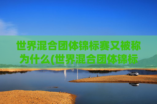 世界混合团体锦标赛又被称为什么(世界混合团体锦标赛又被称为什么赛事)