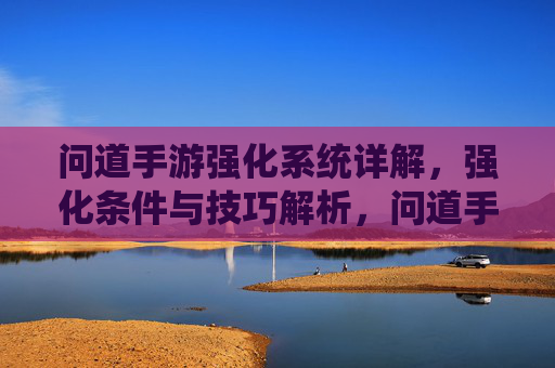 问道手游强化系统详解,强化条件与技巧解析,问道手游强化系统详解,强化条件与技巧解析