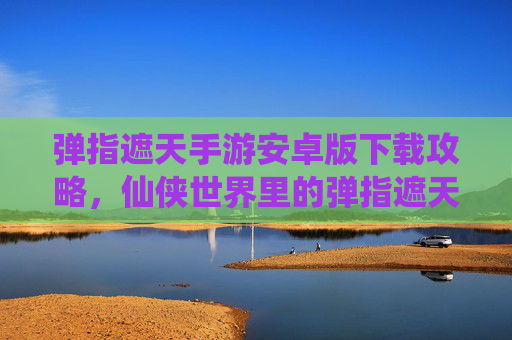 弹指遮天手游安卓版下载攻略，仙侠世界里的弹指遮天，一触即发！弹指遮天手游安卓版下载攻略，仙侠世界一触即发