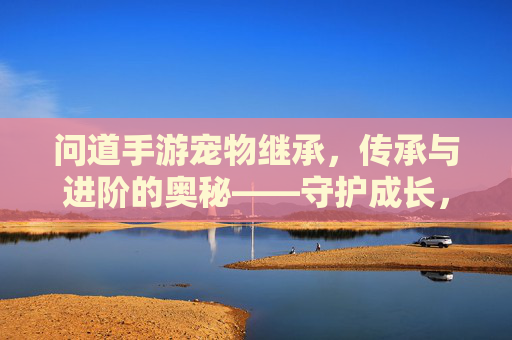 问道手游宠物继承,传承与进阶的奥秘——守护成长,高效进阶的秘诀,问道手游宠物继承,传承与进阶的奥秘——守护成长,高效进阶的秘诀