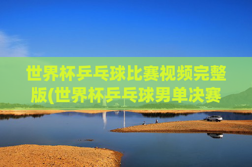 世界杯乒乓球比赛视频完整版(世界杯乒乓球男单决赛)