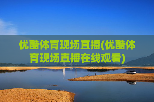 优酷体育现场直播(优酷体育现场直播在线观看)