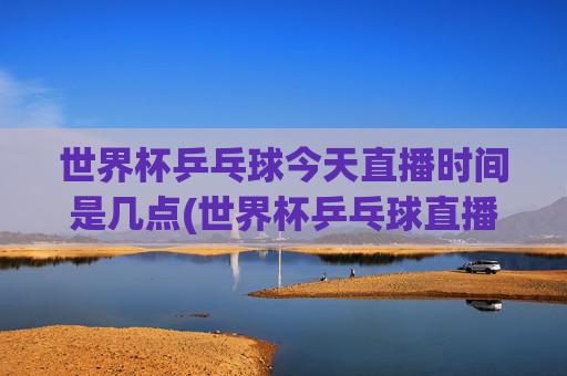 世界杯乒乓球今天直播时间是几点(世界杯乒乓球直播)