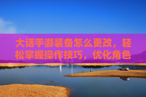 大话手游装备怎么更改，轻松掌握操作技巧，优化角色战力，大话手游装备怎么更改，轻松掌握操作技巧，优化角色战力