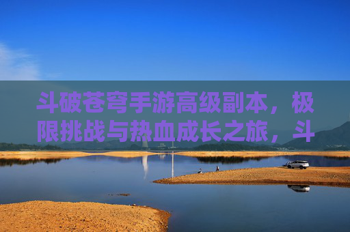 斗破苍穹手游高级副本，极限挑战与热血成长之旅，斗破苍穹手游高级副本，极限挑战与热血成长之旅