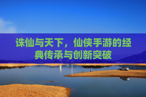 诛仙与天下,仙侠手游的经典传承与创新突破