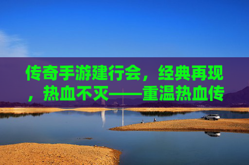 传奇手游建行会,经典再现,热血不灭——重温热血传奇,共筑金融传奇新篇章,传奇手游建行会,经典再现,热血不灭——重温热血传奇,共筑金融传奇新篇章