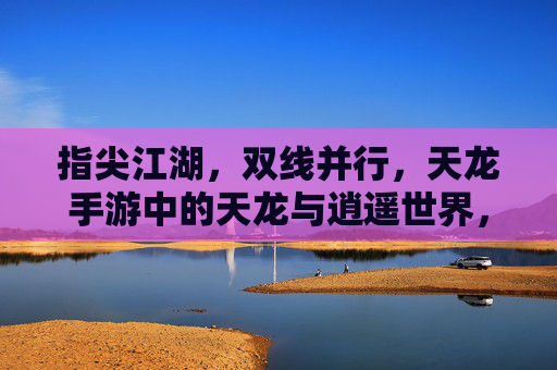 指尖江湖，双线并行，天龙手游中的天龙与逍遥世界，指尖江湖，双线并行，天龙手游中的天龙与逍遥世界