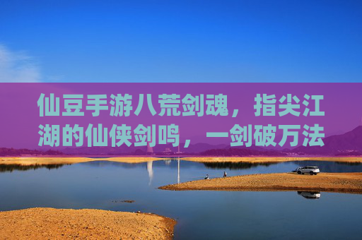 仙豆手游八荒剑魂,指尖江湖的仙侠剑鸣,一剑破万法的江湖传奇,仙豆手游八荒剑魂,指尖江湖的仙侠剑鸣,一剑破万法的江湖传奇