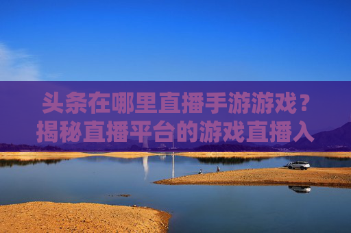 头条在哪里直播手游游戏?揭秘直播平台的游戏直播入口与技巧