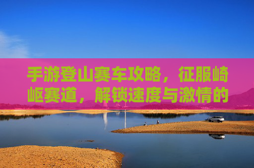 手游登山赛车攻略，征服崎岖赛道，解锁速度与激情的巅峰对决，手游登山赛车攻略，征服崎岖赛道，解锁速度与激情的巅峰对决