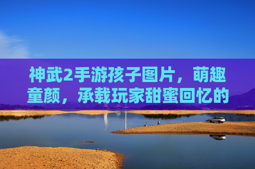 神武2手游孩子图片，萌趣童颜，承载玩家甜蜜回忆的数字伙伴，神武2手游孩子图片，萌趣童颜与甜蜜回忆的数字伙伴