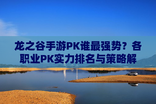 龙之谷手游PK谁最强势?各职业PK实力排名与策略解析,龙之谷手游PK职业实力排名,谁最强势及对战策略解析