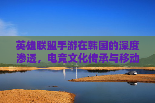 英雄联盟手游在韩国的深度渗透,电竞文化传承与移动端竞技的革新之路,英雄联盟手游在韩国的深度渗透,电竞文化传承与移动端竞技的革新之路