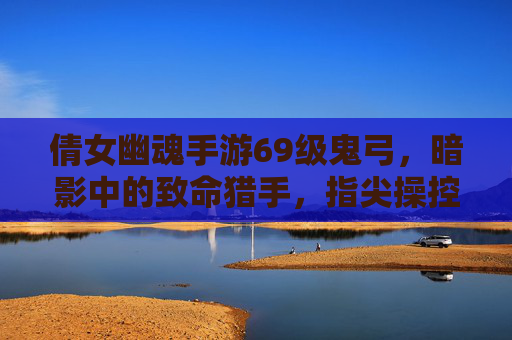 倩女幽魂手游69级鬼弓,暗影中的致命猎手,指尖操控的鬼魅弓术,倩女幽魂手游69级鬼弓,暗影中的致命猎手,指尖操控的鬼魅弓术