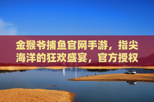 金猴爷捕鱼官网手游,指尖海洋的狂欢盛宴,官方授权玩出真实感与丰厚奖励,金猴爷捕鱼官网手游,指尖海洋的狂欢盛宴,官方授权玩出真实感与丰厚奖励