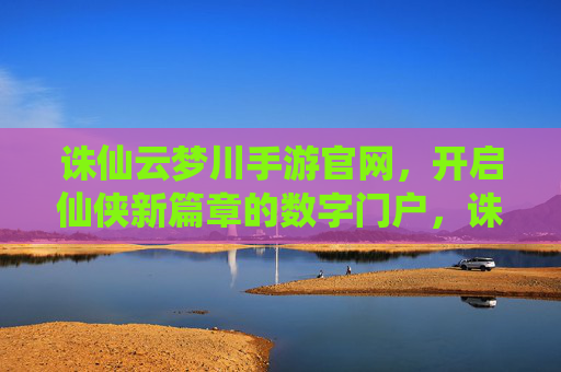 诛仙云梦川手游官网，开启仙侠新篇章的数字门户，诛仙云梦川手游官网，开启仙侠新篇章的数字门户
