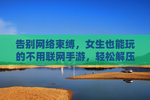 告别网络束缚，女生也能玩的不用联网手游，轻松解压的休闲新选择，告别网络束缚，女生也能玩的无需联网手游，轻松解压的休闲新选择