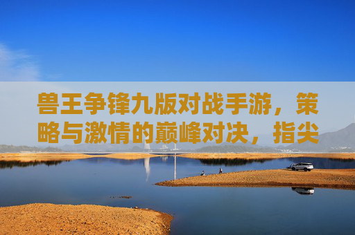 兽王争锋九版对战手游，策略与激情的巅峰对决，指尖燃起兽王争霸战，兽王争锋九版对战手游，策略与激情的巅峰对决，指尖燃起兽王争霸战