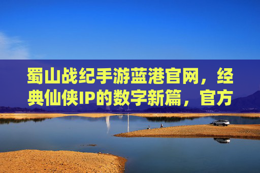 蜀山战纪手游蓝港官网，经典仙侠IP的数字新篇，官方渠道助力玩家修仙体验，蜀山战纪手游蓝港官网，经典仙侠IP的数字新篇，官方渠道助力玩家修仙体验