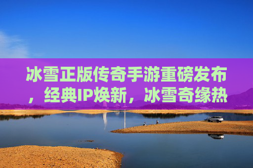 冰雪正版传奇手游重磅发布,经典IP焕新,冰雪奇缘热血再燃,冰雪正版传奇手游重磅发布,经典IP焕新,冰雪奇缘热血再燃