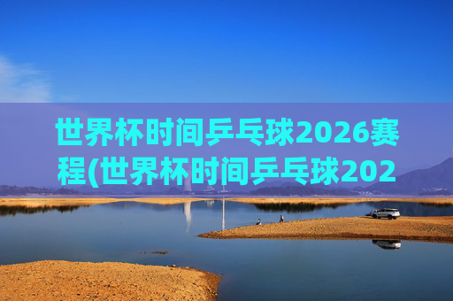 世界杯时间乒乓球2026赛程(世界杯时间乒乓球2026赛程表)