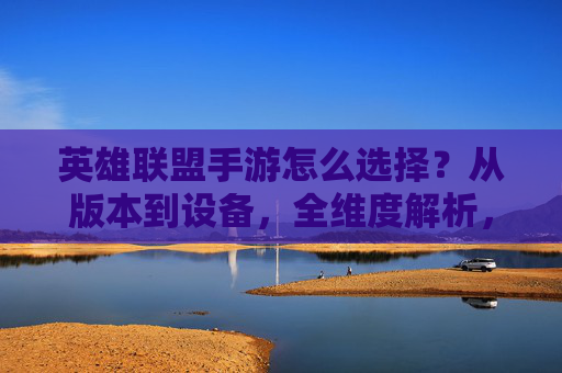 英雄联盟手游怎么选择？从版本到设备，全维度解析，助你找到最优体验，英雄联盟手游怎么选择？从版本到设备，全维度解析，助你找到最优体验