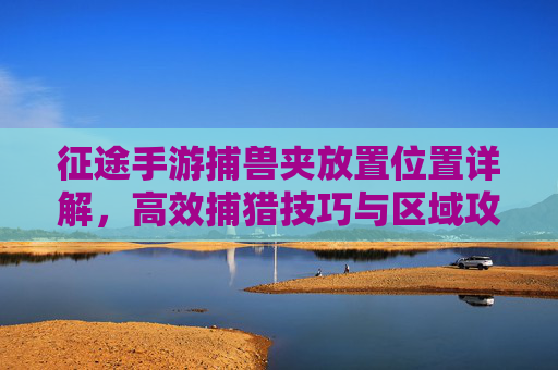 征途手游捕兽夹放置位置详解,高效捕猎技巧与区域攻略,征途手游捕兽夹放置位置详解,高效捕猎技巧与区域攻略