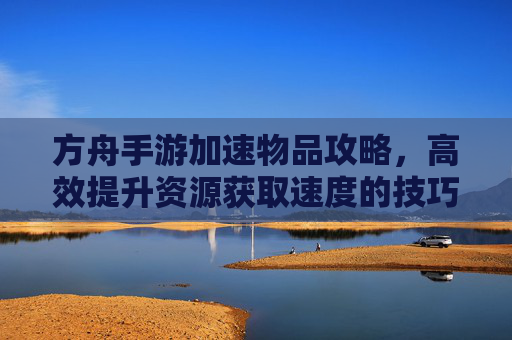方舟手游加速物品攻略,高效提升资源获取速度的技巧汇总,方舟手游加速物品攻略,高效提升资源获取速度的技巧汇总