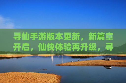 寻仙手游版本更新,新篇章开启,仙侠体验再升级,寻仙手游版本更新,新篇章开启,仙侠体验再升级