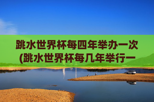 跳水世界杯每四年举办一次(跳水世界杯每几年举行一次)