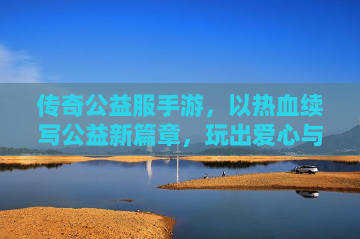 传奇公益服手游，以热血续写公益新篇章，玩出爱心与激情的平衡
