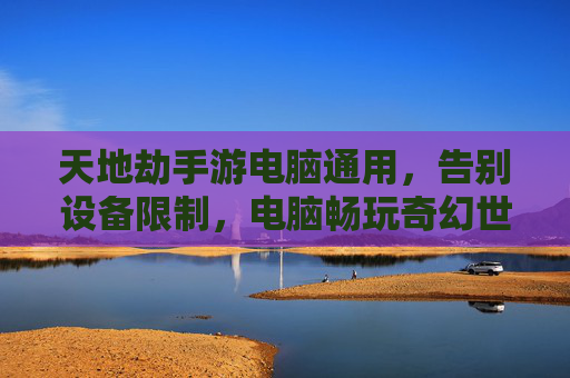 天地劫手游电脑通用,告别设备限制,电脑畅玩奇幻世界