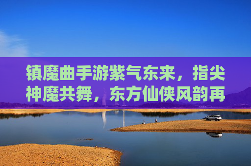 镇魔曲手游紫气东来，指尖神魔共舞，东方仙侠风韵再续，镇魔曲手游紫气东来，指尖神魔共舞，东方仙侠风韵再续