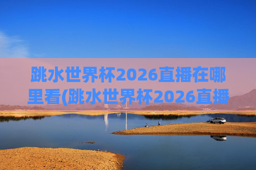 跳水世界杯2026直播在哪里看(跳水世界杯2026直播在哪里看的)