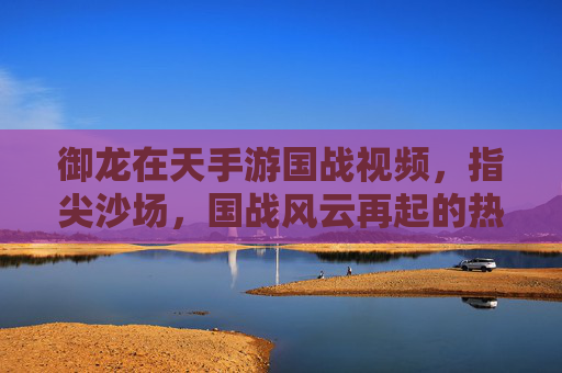御龙在天手游国战视频,指尖沙场,国战风云再起的热血画卷,御龙在天手游国战,指尖沙场,风云再起的热血画卷